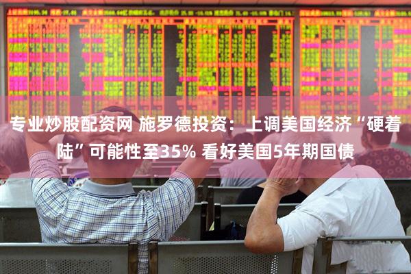 专业炒股配资网 施罗德投资：上调美国经济“硬着陆”可能性至35% 看好美国5年期国债