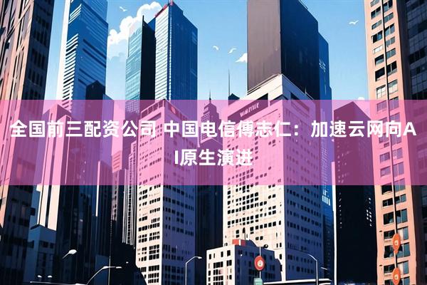 全国前三配资公司 中国电信傅志仁：加速云网向AI原生演进