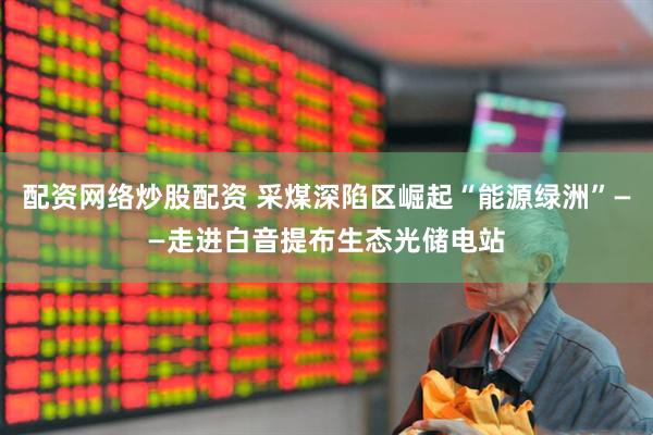 配资网络炒股配资 采煤深陷区崛起“能源绿洲”——走进白音提布生态光储电站