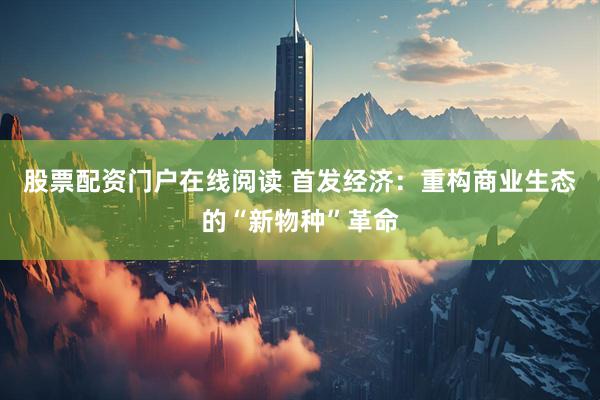 股票配资门户在线阅读 首发经济：重构商业生态的“新物种”革命