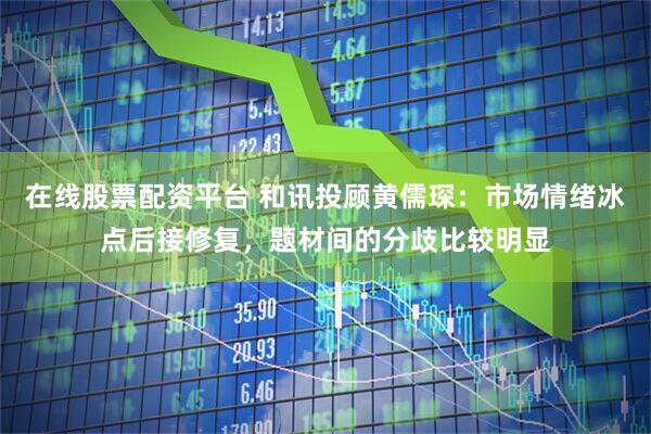 在线股票配资平台 和讯投顾黄儒琛：市场情绪冰点后接修复，题材间的分歧比较明显
