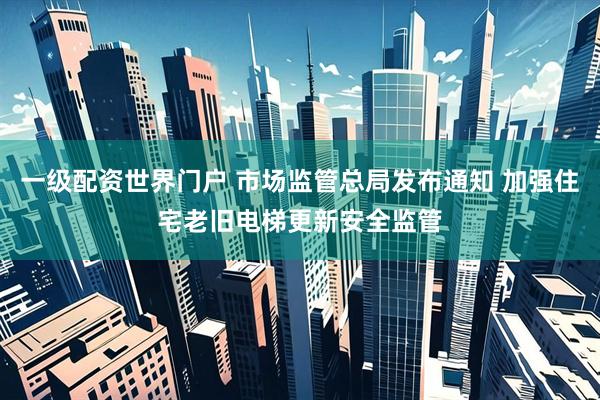 一级配资世界门户 市场监管总局发布通知 加强住宅老旧电梯更新安全监管