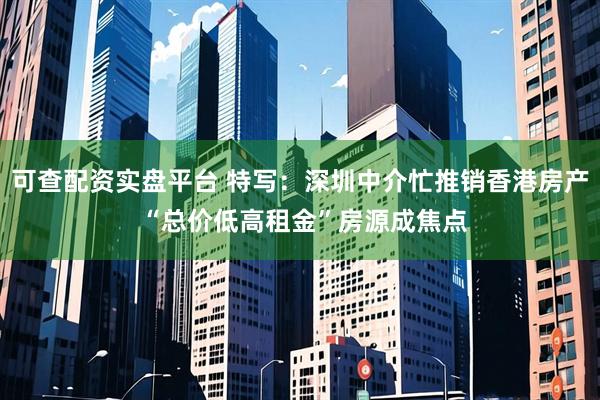 可查配资实盘平台 特写：深圳中介忙推销香港房产 “总价低高租金”房源成焦点