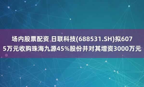 场内股票配资 日联科技(688531.SH)拟6075万元收购珠海九源45%股份并对其增资3000万元