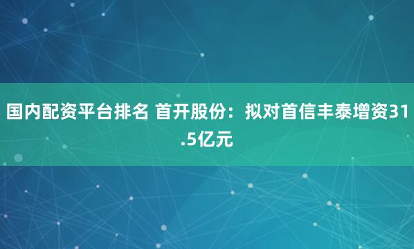 国内配资平台排名 首开股份：拟对首信丰泰增资31.5亿元