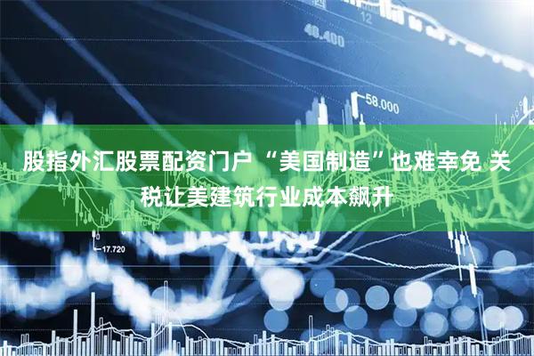 股指外汇股票配资门户 “美国制造”也难幸免 关税让美建筑行业成本飙升