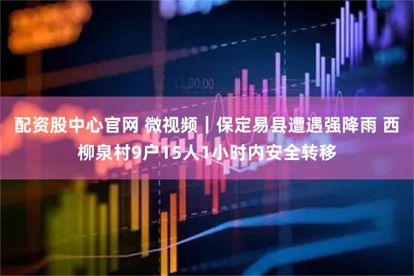 配资股中心官网 微视频｜保定易县遭遇强降雨 西柳泉村9户15人1小时内安全转移