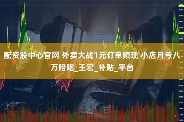 配资股中心官网 外卖大战1元订单频现 小店月亏八万陪跑_王宏_补贴_平台