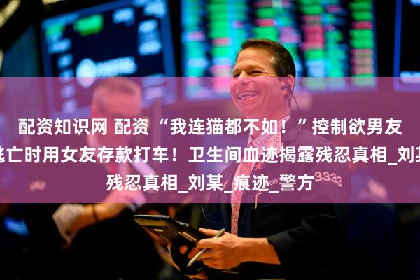配资知识网 配资 “我连猫都不如！”控制欲男友痛下杀手，逃亡时用女友存款打车！卫生间血迹揭露残忍真相_刘某_痕迹_警方