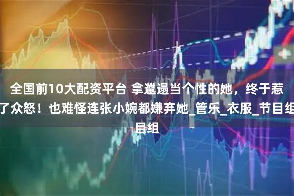 全国前10大配资平台 拿邋遢当个性的她，终于惹了众怒！也难怪连张小婉都嫌弃她_管乐_衣服_节目组