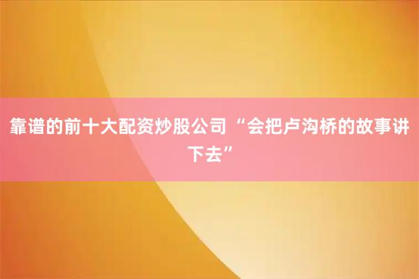靠谱的前十大配资炒股公司 “会把卢沟桥的故事讲下去”