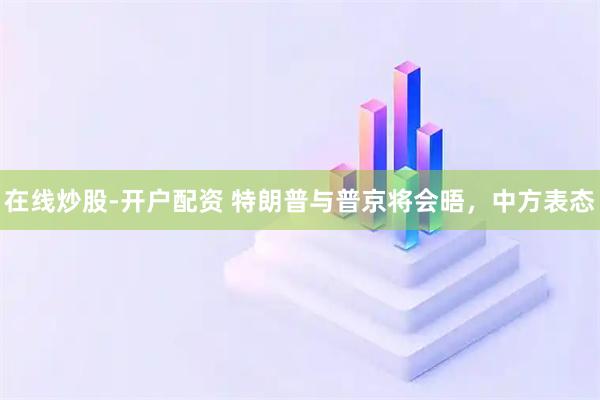 在线炒股-开户配资 特朗普与普京将会晤，中方表态