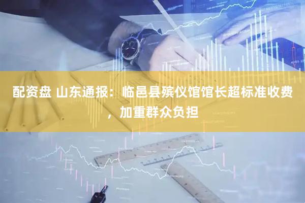配资盘 山东通报：临邑县殡仪馆馆长超标准收费，加重群众负担