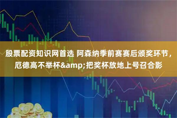 股票配资知识网首选 阿森纳季前赛赛后颁奖环节，厄德高不举杯&把奖杯放地上号召合影