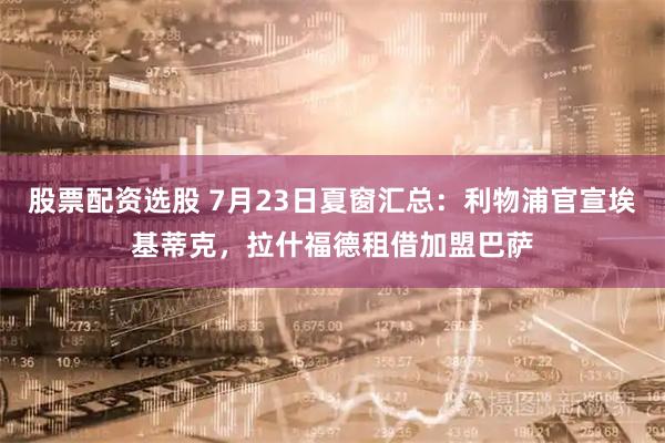 股票配资选股 7月23日夏窗汇总：利物浦官宣埃基蒂克，拉什福德租借加盟巴萨