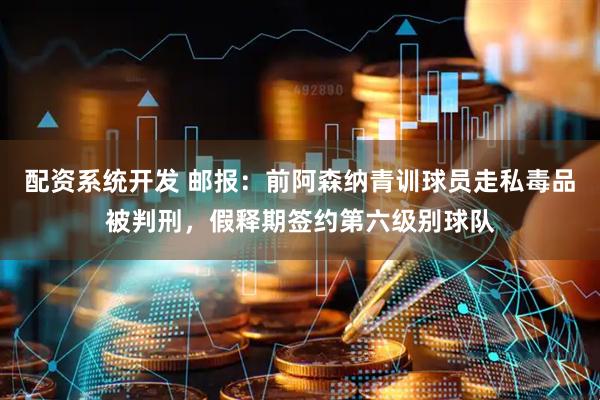 配资系统开发 邮报：前阿森纳青训球员走私毒品被判刑，假释期签约第六级别球队