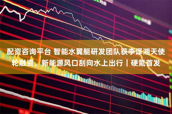 配资咨询平台 智能水翼艇研发团队获李泽湘天使轮融资，新能源风口刮向水上出行｜硬氪首发