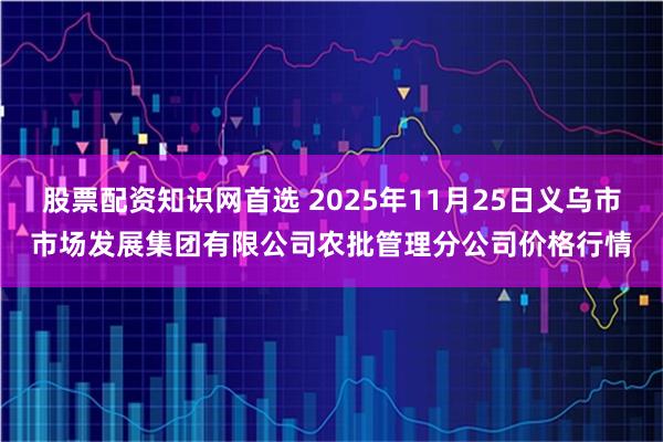 股票配资知识网首选 2025年11月25日义乌市市场发展集团有限公司农批管理分公司价格行情