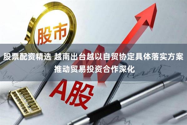 股票配资精选 越南出台越以自贸协定具体落实方案 推动贸易投资合作深化