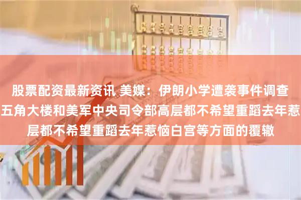 股票配资最新资讯 美媒:伊朗小学遭袭事件调查被美军搁置,是因为五角大楼和美军中央司令部高层都不希望重蹈去年惹恼白宫等方面的覆辙