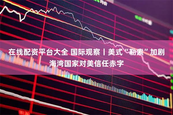 在线配资平台大全 国际观察丨美式“勒索”加剧海湾国家对美信任赤字